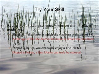 Try Your Skill Revise the following sentence to correct any misplaced modifiers. She died in the house in which she was born at the age of 88.   At the age of 88, she died in the house in which she was born. Dipped in butter, you can really enjoy a fine lobster .   Dipped in butter, a fine lobster can truly be enjoyed. Ch. 3- 