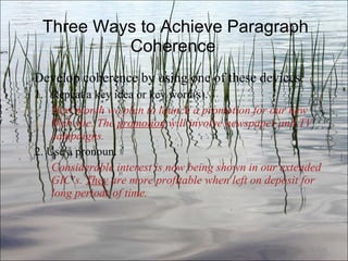 Three Ways to Achieve Paragraph Coherence  Develop coherence by using one of these devices: Repeat a key idea or key word(s). Next month we plan to launch a promotion for our new Web site. The  promotion  will involve newspaper and TV campaigns. 2. Use a pronoun. Considerable interest is now being shown in our extended GIC’s.  They  are more profitable when left on deposit for long periods of time. Ch. 3- 