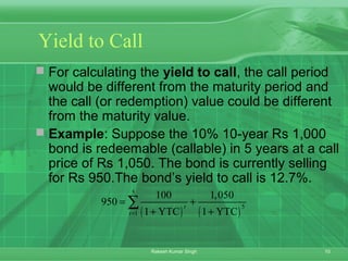 10Rakesh Kumar Singh
Yield to Call
 For calculating the yield to call, the call period
would be different from the maturity period and
the call (or redemption) value could be different
from the maturity value.
 Example: Suppose the 10% 10-year Rs 1,000
bond is redeemable (callable) in 5 years at a call
price of Rs 1,050. The bond is currently selling
for Rs 950.The bond’s yield to call is 12.7%.
( ) ( )
5
5
1
100 1,050
950
1 YTC 1 YTC
t
t=
= +
+ +
∑
 