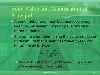 11Rakesh Kumar Singh
Bond Value and Amortisation of
Principal
 A bond (debenture) may be amortised every
year, i.e., repayment of principal every year
rather at maturity.
 The formula for determining the value of a bond
or debenture that is amortised every year, can
be written as follows:
 Note that cash flow, CF, includes both the interest
and repayment of the principal.
0
1 (1 )
n
t
t
t d
CF
B
k=
=
+
∑
 