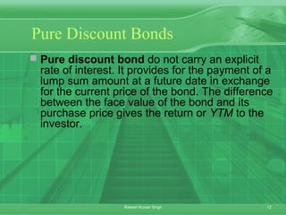 12Rakesh Kumar Singh
Pure Discount Bonds
 Pure discount bond do not carry an explicit
rate of interest. It provides for the payment of a
lump sum amount at a future date in exchange
for the current price of the bond. The difference
between the face value of the bond and its
purchase price gives the return or YTM to the
investor.
 