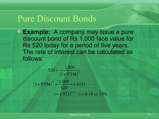 13Rakesh Kumar Singh
Pure Discount Bonds
 Example: A company may issue a pure
discount bond of Rs 1,000 face value for
Rs 520 today for a period of five years.
The rate of interest can be calculated as
follows:
( )
( )
5
5
1/5
1,000
520
1 YTM
1,000
1 YTM 1.9231
520
1.9231 1 0.14 or 14%i
=
+
+ = =
= − =
 