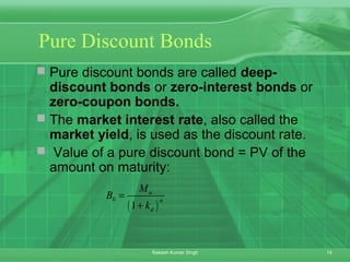 14Rakesh Kumar Singh
Pure Discount Bonds
 Pure discount bonds are called deep-
discount bonds or zero-interest bonds or
zero-coupon bonds.
 The market interest rate, also called the
market yield, is used as the discount rate.
 Value of a pure discount bond = PV of the
amount on maturity:
( )
0
1
n
n
d
M
B
k
=
+
 