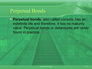 15Rakesh Kumar Singh
Perpetual Bonds
 Perpetual bonds, also called consols, has an
indefinite life and therefore, it has no maturity
value. Perpetual bonds or debentures are rarely
found in practice.
 