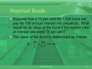 16Rakesh Kumar Singh
Perpetual Bonds
 Suppose that a 10 per cent Rs 1,000 bond will
pay Rs 100 annual interest into perpetuity. What
would be its value of the bond if the market yield
or interest rate were 15 per cent?
 The value of the bond is determined as follows:
0
INT 100
Rs 667
0.15d
B
k
= = =
 