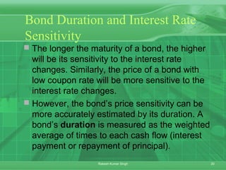 20Rakesh Kumar Singh
Bond Duration and Interest Rate
Sensitivity
 The longer the maturity of a bond, the higher
will be its sensitivity to the interest rate
changes. Similarly, the price of a bond with
low coupon rate will be more sensitive to the
interest rate changes.
 However, the bond’s price sensitivity can be
more accurately estimated by its duration. A
bond’s duration is measured as the weighted
average of times to each cash flow (interest
payment or repayment of principal).
 