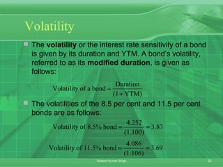 22Rakesh Kumar Singh
Volatility
 The volatility or the interest rate sensitivity of a bond
is given by its duration and YTM. A bond’s volatility,
referred to as its modified duration, is given as
follows:
 The volatilities of the 8.5 per cent and 11.5 per cent
bonds are as follows:
Duration
Volatility of a bond
(1 YTM)
=
+
4.086
Volatility of 11.5% bond 3.69
(1.106)
= =
4.252
Volatility of 8.5% bond 3.87
(1.100)
= =
 
