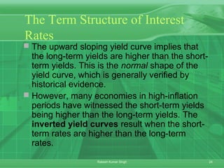 24Rakesh Kumar Singh
The Term Structure of Interest
Rates
 The upward sloping yield curve implies that
the long-term yields are higher than the short-
term yields. This is the normal shape of the
yield curve, which is generally verified by
historical evidence.
 However, many economies in high-inflation
periods have witnessed the short-term yields
being higher than the long-term yields. The
inverted yield curves result when the short-
term rates are higher than the long-term
rates.
 
