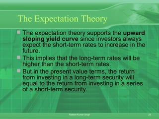 25Rakesh Kumar Singh
The Expectation Theory
 The expectation theory supports the upward
sloping yield curve since investors always
expect the short-term rates to increase in the
future.
 This implies that the long-term rates will be
higher than the short-term rates.
 But in the present value terms, the return
from investing in a long-term security will
equal to the return from investing in a series
of a short-term security.
 