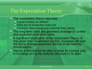 26Rakesh Kumar Singh
The Expectation Theory
 The expectation theory assumes
 capital markets are efficient
 there are no transaction costs and
 investors’ sole purpose is to maximize their returns
 The long-term rates are geometric average of current
and expected short-term rates.
 A significant implication of the expectation theory is
that given their investment horizon, investors will earn
the same average expected returns on all maturity
combinations.
 Hence, a firm will not be able to lower its interest cost
in the long-run by the maturity structure of its debt.
 
