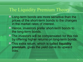 27Rakesh Kumar Singh
The Liquidity Premium Theory
 Long-term bonds are more sensitive than the
prices of the short-term bonds to the changes
in the market rates of interest.
 Hence, investors prefer short-term bonds to
the long-term bonds.
 The investors will be compensated for this risk
by offering higher returns on long-term bonds.
 This extra return, which is called liquidity
premium, gives the yield curve its upward
bias.
 