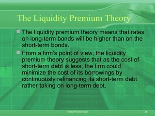 28Rakesh Kumar Singh
The Liquidity Premium Theory
 The liquidity premium theory means that rates
on long-term bonds will be higher than on the
short-term bonds.
 From a firm’s point of view, the liquidity
premium theory suggests that as the cost of
short-term debt is less, the firm could
minimize the cost of its borrowings by
continuously refinancing its short-term debt
rather taking on long-term debt.
 
