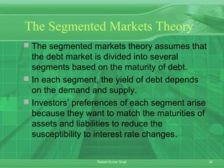 29Rakesh Kumar Singh
The Segmented Markets Theory
 The segmented markets theory assumes that
the debt market is divided into several
segments based on the maturity of debt.
 In each segment, the yield of debt depends
on the demand and supply.
 Investors’ preferences of each segment arise
because they want to match the maturities of
assets and liabilities to reduce the
susceptibility to interest rate changes.
 