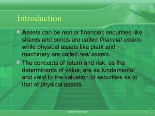 3Rakesh Kumar Singh
Introduction
 Assets can be real or financial; securities like
shares and bonds are called financial assets
while physical assets like plant and
machinery are called real assets.
 The concepts of return and risk, as the
determinants of value, are as fundamental
and valid to the valuation of securities as to
that of physical assets.
 