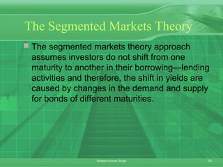 30Rakesh Kumar Singh
The Segmented Markets Theory
 The segmented markets theory approach
assumes investors do not shift from one
maturity to another in their borrowing—lending
activities and therefore, the shift in yields are
caused by changes in the demand and supply
for bonds of different maturities.
 