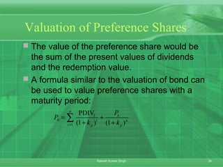 34Rakesh Kumar Singh
Valuation of Preference Shares
 The value of the preference share would be
the sum of the present values of dividends
and the redemption value.
 A formula similar to the valuation of bond can
be used to value preference shares with a
maturity period:
1
0
1
PDIV
(1 ) (1 )
n
n
t n
t p p
P
P
k k=
= +
+ +
∑
 