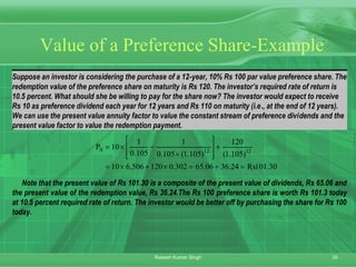 35Rakesh Kumar Singh
Suppose an investor is considering the purchase of a 12-year, 10% Rs 100 par value preference share. The
redemption value of the preference share on maturity is Rs 120. The investor’s required rate of return is
10.5 percent. What should she be willing to pay for the share now? The investor would expect to receive
Rs 10 as preference dividend each year for 12 years and Rs 110 on maturity (i.e., at the end of 12 years).
We can use the present value annuity factor to value the constant stream of preference dividends and the
present value factor to value the redemption payment.
30.101Rs24.3606.65302.0120506.610
)105.1(
120
)105.1(105.0
1
105.0
1
10P 12120
=+=×+×=
+








×
−×=
Note that the present value of Rs 101.30 is a composite of the present value of dividends, Rs 65.06 and
the present value of the redemption value, Rs 36.24.The Rs 100 preference share is worth Rs 101.3 today
at 10.5 percent required rate of return. The investor would be better off by purchasing the share for Rs 100
today.
Value of a Preference Share-Example
 
