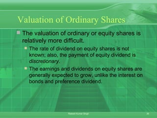 36Rakesh Kumar Singh
Valuation of Ordinary Shares
 The valuation of ordinary or equity shares is
relatively more difficult.
 The rate of dividend on equity shares is not
known; also, the payment of equity dividend is
discretionary.
 The earnings and dividends on equity shares are
generally expected to grow, unlike the interest on
bonds and preference dividend.
 