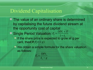 37Rakesh Kumar Singh
Dividend Capitalisation
 The value of an ordinary share is determined
by capitalising the future dividend stream at
the opportunity cost of capital
 Single Period Valuation:
 If the share price is expected to grow at g per
cent, then P1:
 We obtain a simple formula for the share valuation
as follows:
1 1
0
DIV
1 e
P
P
k
+
=
+
1 0 (1 )P P g= +
1
0
DIV
e
P
k g
=
−
 
