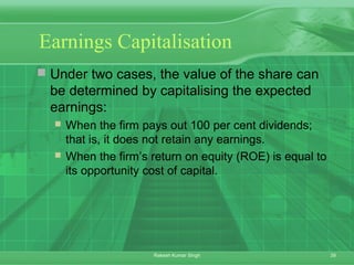 39Rakesh Kumar Singh
Earnings Capitalisation
 Under two cases, the value of the share can
be determined by capitalising the expected
earnings:
 When the firm pays out 100 per cent dividends;
that is, it does not retain any earnings.
 When the firm’s return on equity (ROE) is equal to
its opportunity cost of capital.
 