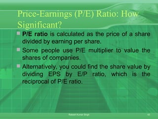 43Rakesh Kumar Singh
Price-Earnings (P/E) Ratio: How
Significant?
 P/E ratio is calculated as the price of a share
divided by earning per share.
 Some people use P/E multiplier to value the
shares of companies.
 Alternatively, you could find the share value by
dividing EPS by E/P ratio, which is the
reciprocal of P/E ratio.
 