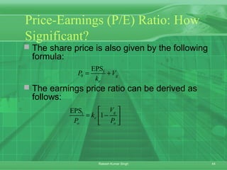 44Rakesh Kumar Singh
Price-Earnings (P/E) Ratio: How
Significant?
 The share price is also given by the following
formula:
 The earnings price ratio can be derived as
follows:
1
0
EPS
g
e
P V
k
= +
1EPS
1
g
e
o o
V
k
P P
 
= − 
 
 