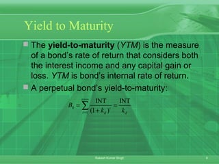 8Rakesh Kumar Singh
Yield to Maturity
 The yield-to-maturity (YTM) is the measure
of a bond’s rate of return that considers both
the interest income and any capital gain or
loss. YTM is bond’s internal rate of return.
 A perpetual bond’s yield-to-maturity:
0
1
INT INT
(1 )
n
t
t d d
B
k k
=∞
=
= =
+
∑
 