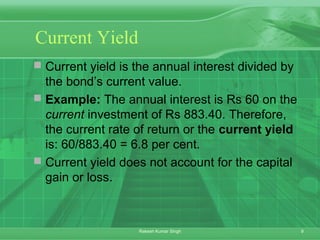 9Rakesh Kumar Singh
Current Yield
 Current yield is the annual interest divided by
the bond’s current value.
 Example: The annual interest is Rs 60 on the
current investment of Rs 883.40. Therefore,
the current rate of return or the current yield
is: 60/883.40 = 6.8 per cent.
 Current yield does not account for the capital
gain or loss.
 
