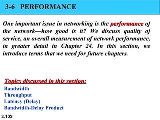 3-6  PERFORMANCE One important issue in networking is the  performance  of the network—how good is it? We discuss quality of service, an overall measurement of network performance, in greater detail in Chapter 24. In this section, we introduce terms that we need for future chapters. Bandwidth Throughput Latency (Delay) Bandwidth-Delay Product Topics discussed in this section: 