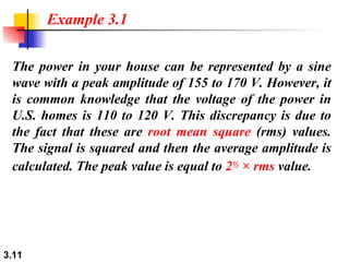 The power in your house can be represented by a sine wave with a peak amplitude of 155 to 170 V. However, it is common knowledge that the voltage of the power in U.S. homes is 110 to 120 V. This discrepancy is due to the fact that these are  root mean square  (rms) values. The signal is squared and then the average amplitude is calculated. The peak value is equal to  2 ½  × rms  value. Example 3.1 
