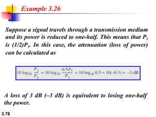 Suppose a signal travels through a transmission medium and its power is reduced to one-half. This means that P 2  is (1/2)P 1 . In this case, the attenuation (loss of power) can be calculated as Example 3.26 A loss of 3 dB (–3 dB) is equivalent to losing one-half the power. 