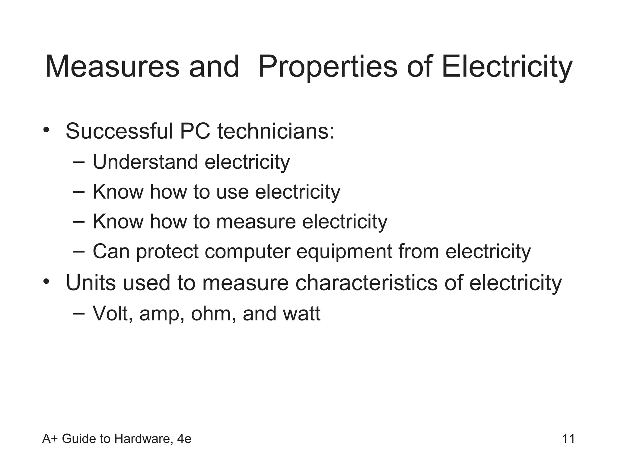 Measures and Properties of Electricity
• Successful PC technicians:
    –   Understand electricity
    –   Know how to use electricity
    –   Know how to measure electricity
    –   Can protect computer equipment from electricity
• Units used to measure characteristics of electricity
    – Volt, amp, ohm, and watt




A+ Guide to Hardware, 4e                                  11
 