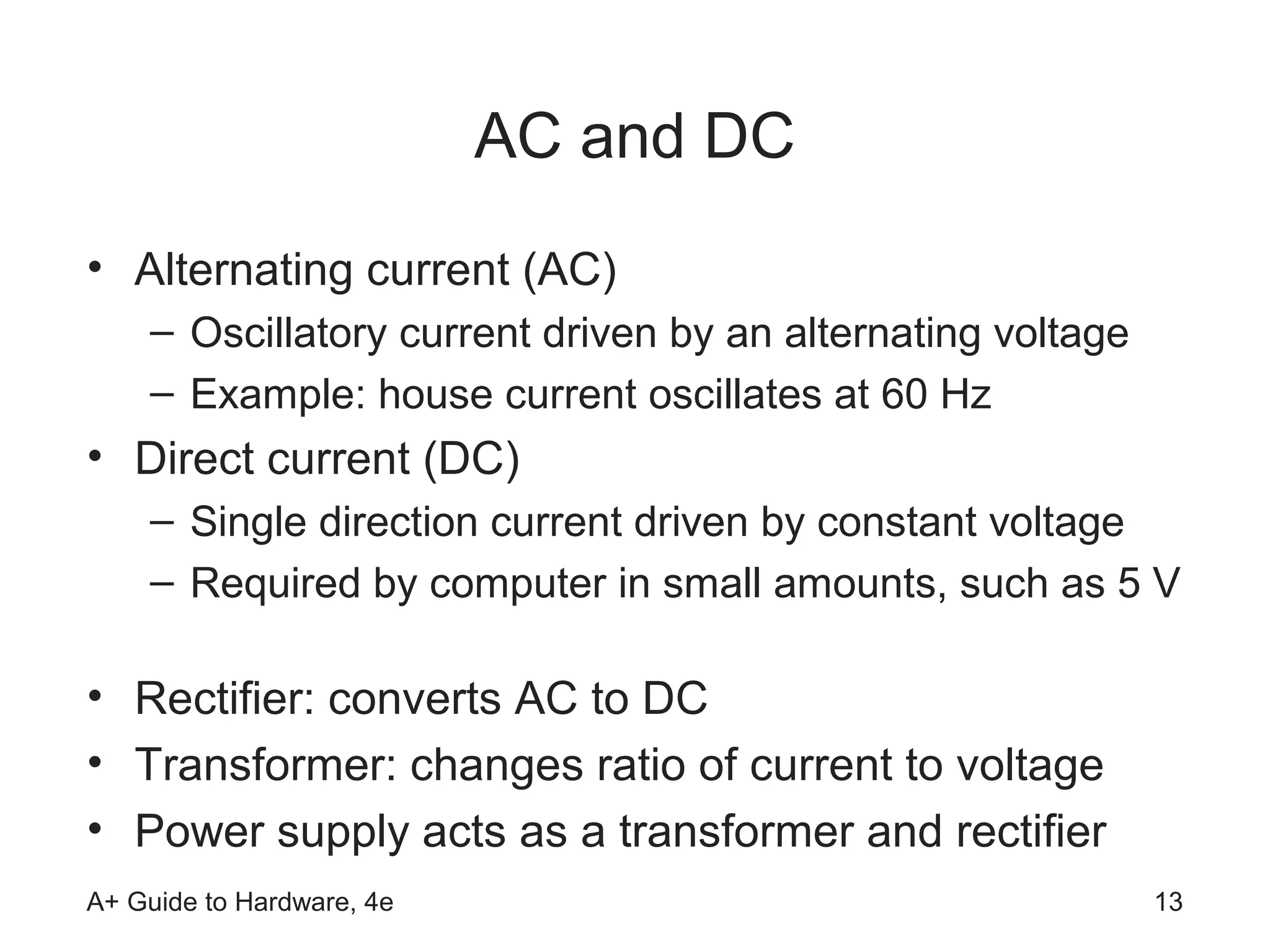 AC and DC
• Alternating current (AC)
    – Oscillatory current driven by an alternating voltage
    – Example: house current oscillates at 60 Hz
• Direct current (DC)
    – Single direction current driven by constant voltage
    – Required by computer in small amounts, such as 5 V

• Rectifier: converts AC to DC
• Transformer: changes ratio of current to voltage
• Power supply acts as a transformer and rectifier
A+ Guide to Hardware, 4e                                     13
 