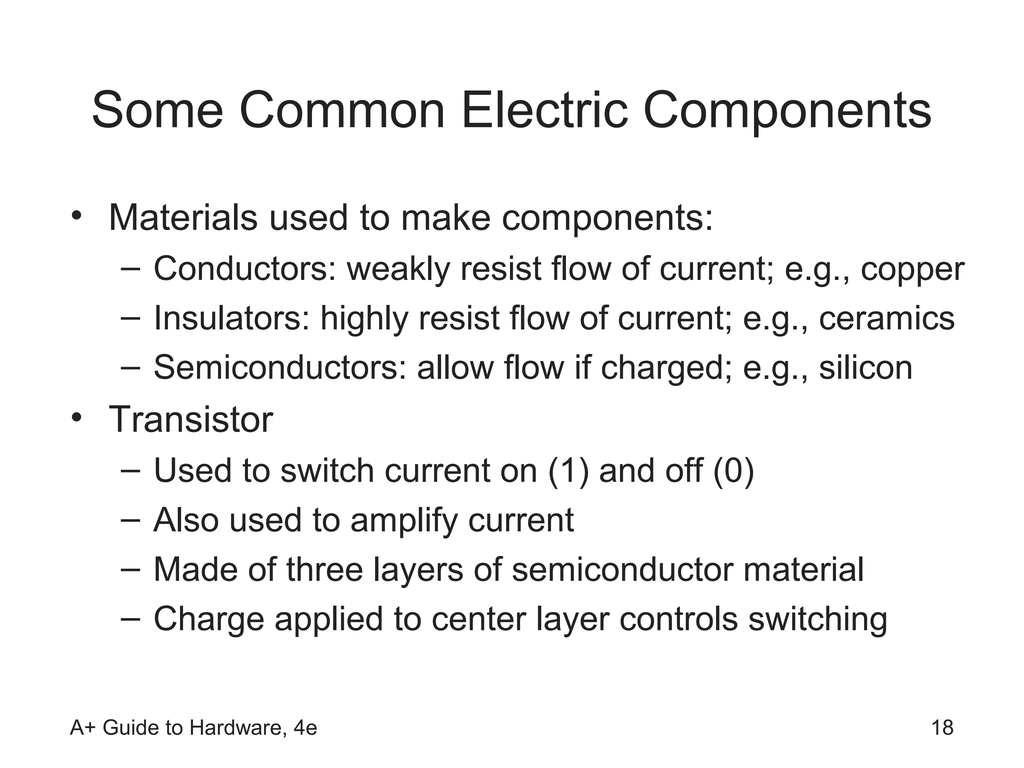 Some Common Electric Components
• Materials used to make components:
    – Conductors: weakly resist flow of current; e.g., copper
    – Insulators: highly resist flow of current; e.g., ceramics
    – Semiconductors: allow flow if charged; e.g., silicon
• Transistor
    –   Used to switch current on (1) and off (0)
    –   Also used to amplify current
    –   Made of three layers of semiconductor material
    –   Charge applied to center layer controls switching


A+ Guide to Hardware, 4e                                    18
 