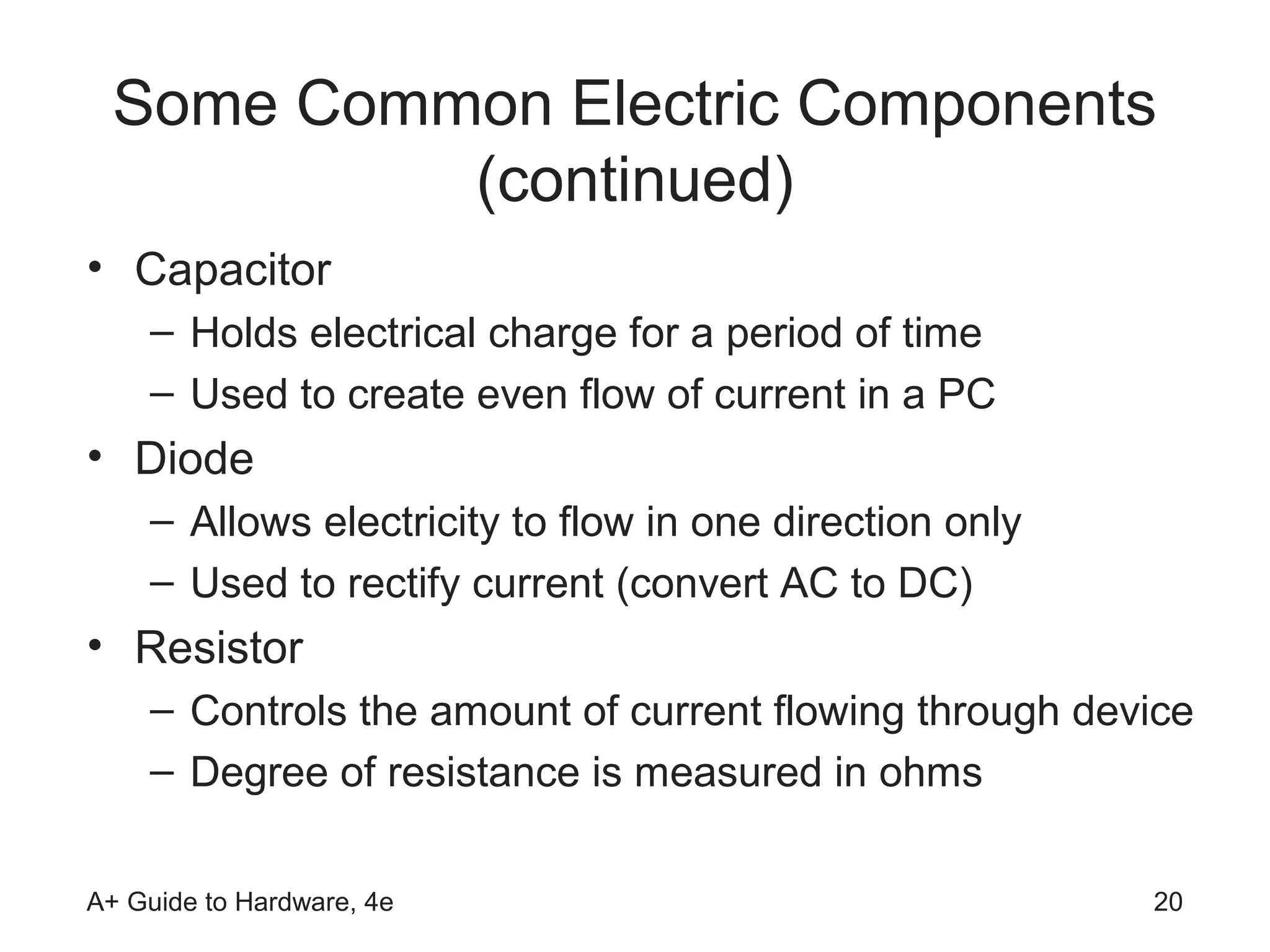 Some Common Electric Components
           (continued)
• Capacitor
    – Holds electrical charge for a period of time
    – Used to create even flow of current in a PC
• Diode
    – Allows electricity to flow in one direction only
    – Used to rectify current (convert AC to DC)
• Resistor
    – Controls the amount of current flowing through device
    – Degree of resistance is measured in ohms

A+ Guide to Hardware, 4e                                 20
 