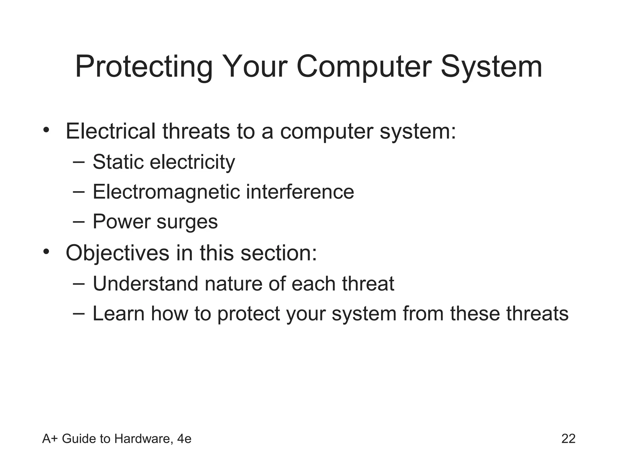 Protecting Your Computer System
• Electrical threats to a computer system:
    – Static electricity
    – Electromagnetic interference
    – Power surges
• Objectives in this section:
    – Understand nature of each threat
    – Learn how to protect your system from these threats




A+ Guide to Hardware, 4e                                22
 
