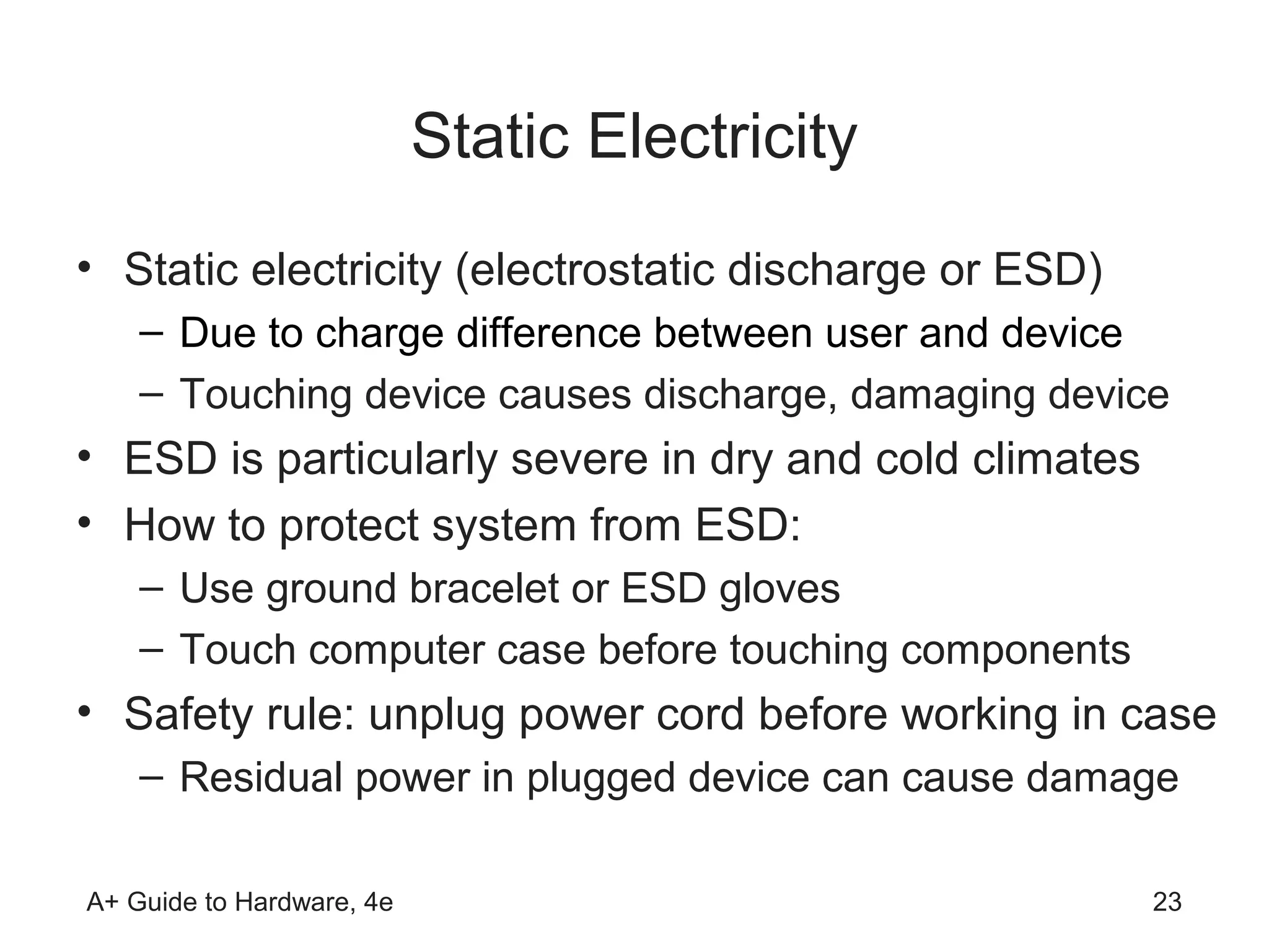 Static Electricity
• Static electricity (electrostatic discharge or ESD)
    – Due to charge difference between user and device
    – Touching device causes discharge, damaging device
• ESD is particularly severe in dry and cold climates
• How to protect system from ESD:
    – Use ground bracelet or ESD gloves
    – Touch computer case before touching components
• Safety rule: unplug power cord before working in case
    – Residual power in plugged device can cause damage

A+ Guide to Hardware, 4e                                23
 