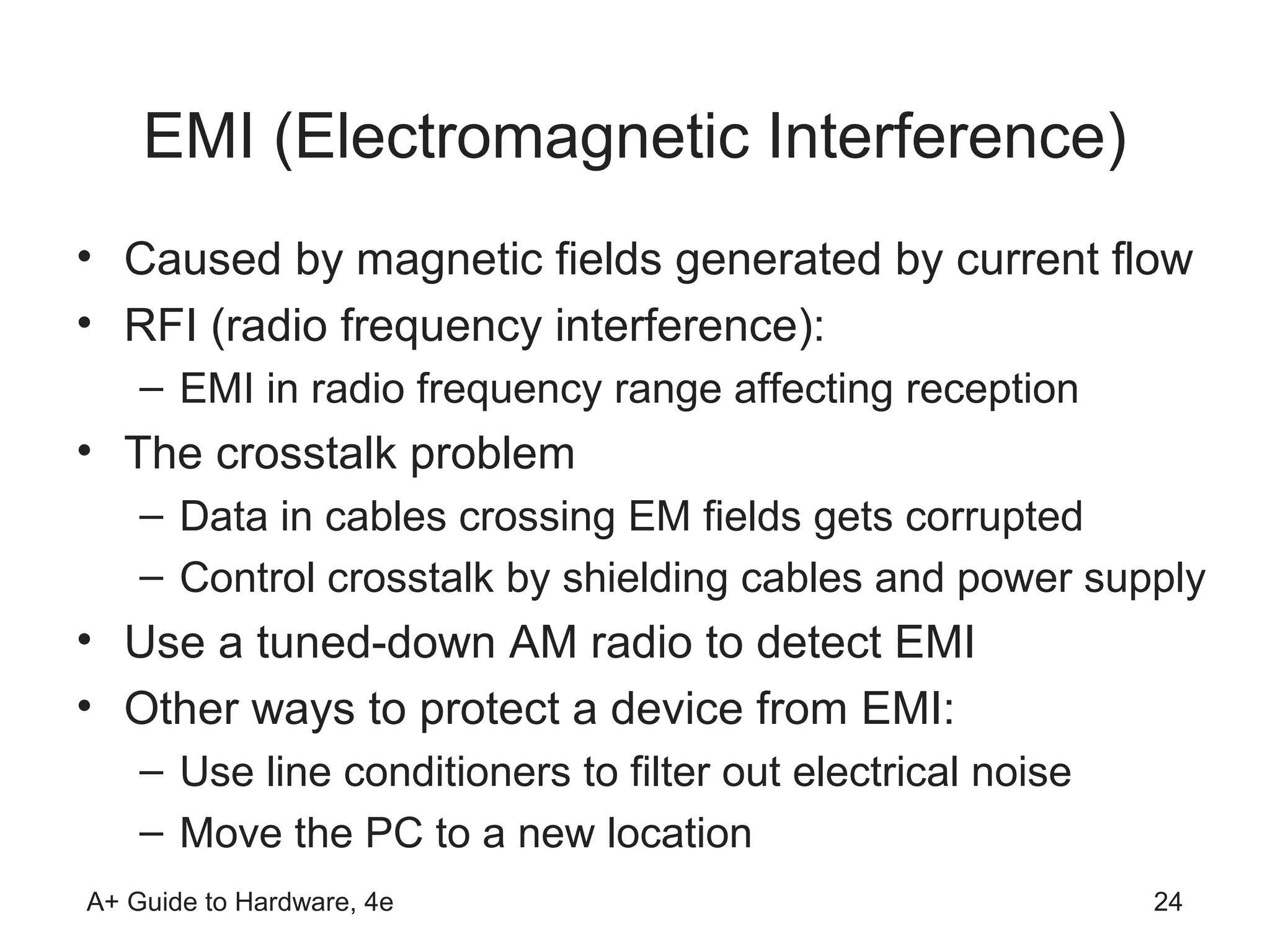 EMI (Electromagnetic Interference)
• Caused by magnetic fields generated by current flow
• RFI (radio frequency interference):
    – EMI in radio frequency range affecting reception
• The crosstalk problem
    – Data in cables crossing EM fields gets corrupted
    – Control crosstalk by shielding cables and power supply
• Use a tuned-down AM radio to detect EMI
• Other ways to protect a device from EMI:
    – Use line conditioners to filter out electrical noise
    – Move the PC to a new location
A+ Guide to Hardware, 4e                                     24
 