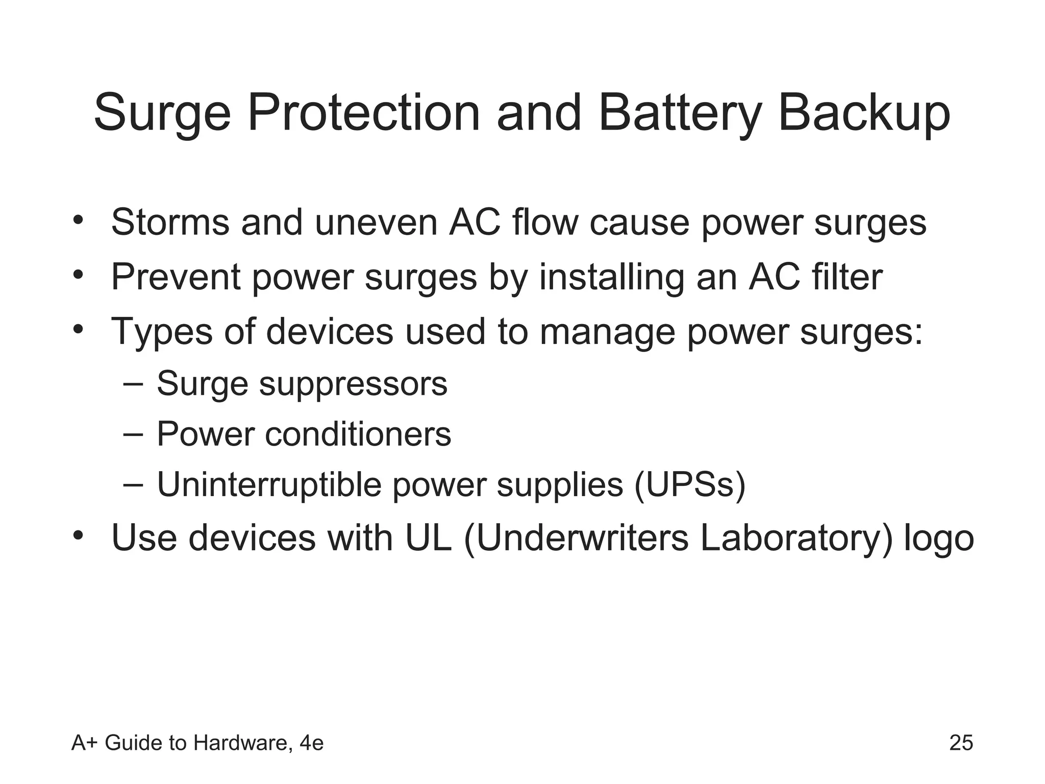 Surge Protection and Battery Backup
• Storms and uneven AC flow cause power surges
• Prevent power surges by installing an AC filter
• Types of devices used to manage power surges:
    – Surge suppressors
    – Power conditioners
    – Uninterruptible power supplies (UPSs)
• Use devices with UL (Underwriters Laboratory) logo




A+ Guide to Hardware, 4e                            25
 