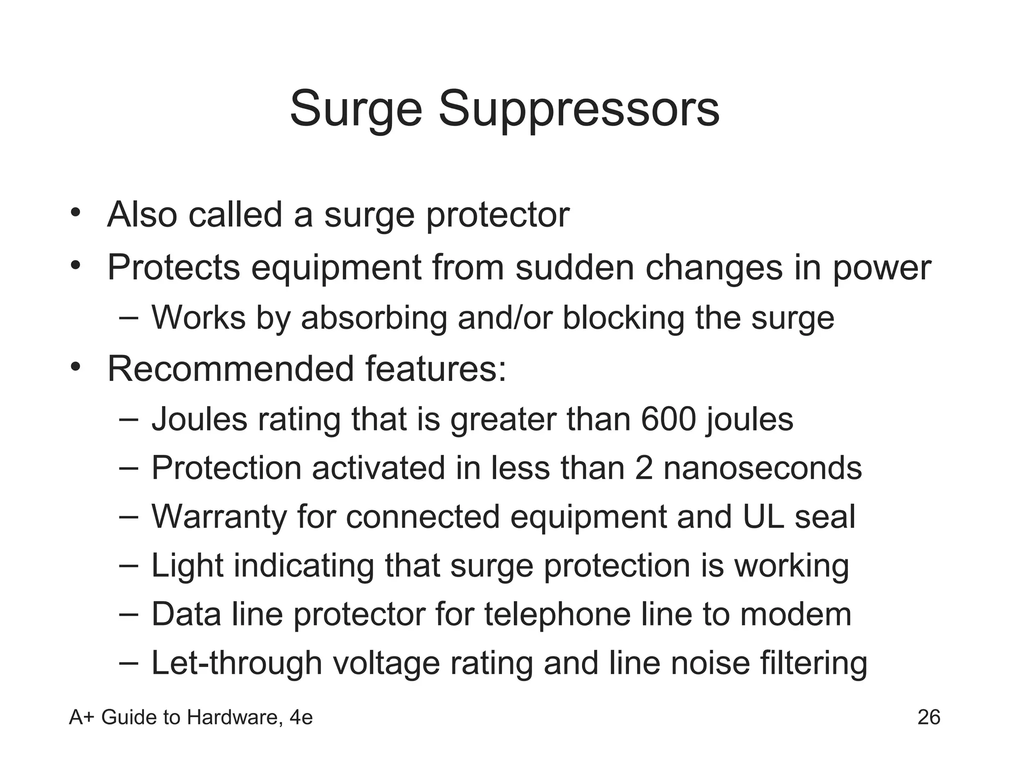 Surge Suppressors
• Also called a surge protector
• Protects equipment from sudden changes in power
    – Works by absorbing and/or blocking the surge
• Recommended features:
    –   Joules rating that is greater than 600 joules
    –   Protection activated in less than 2 nanoseconds
    –   Warranty for connected equipment and UL seal
    –   Light indicating that surge protection is working
    –   Data line protector for telephone line to modem
    –   Let-through voltage rating and line noise filtering
A+ Guide to Hardware, 4e                                      26
 