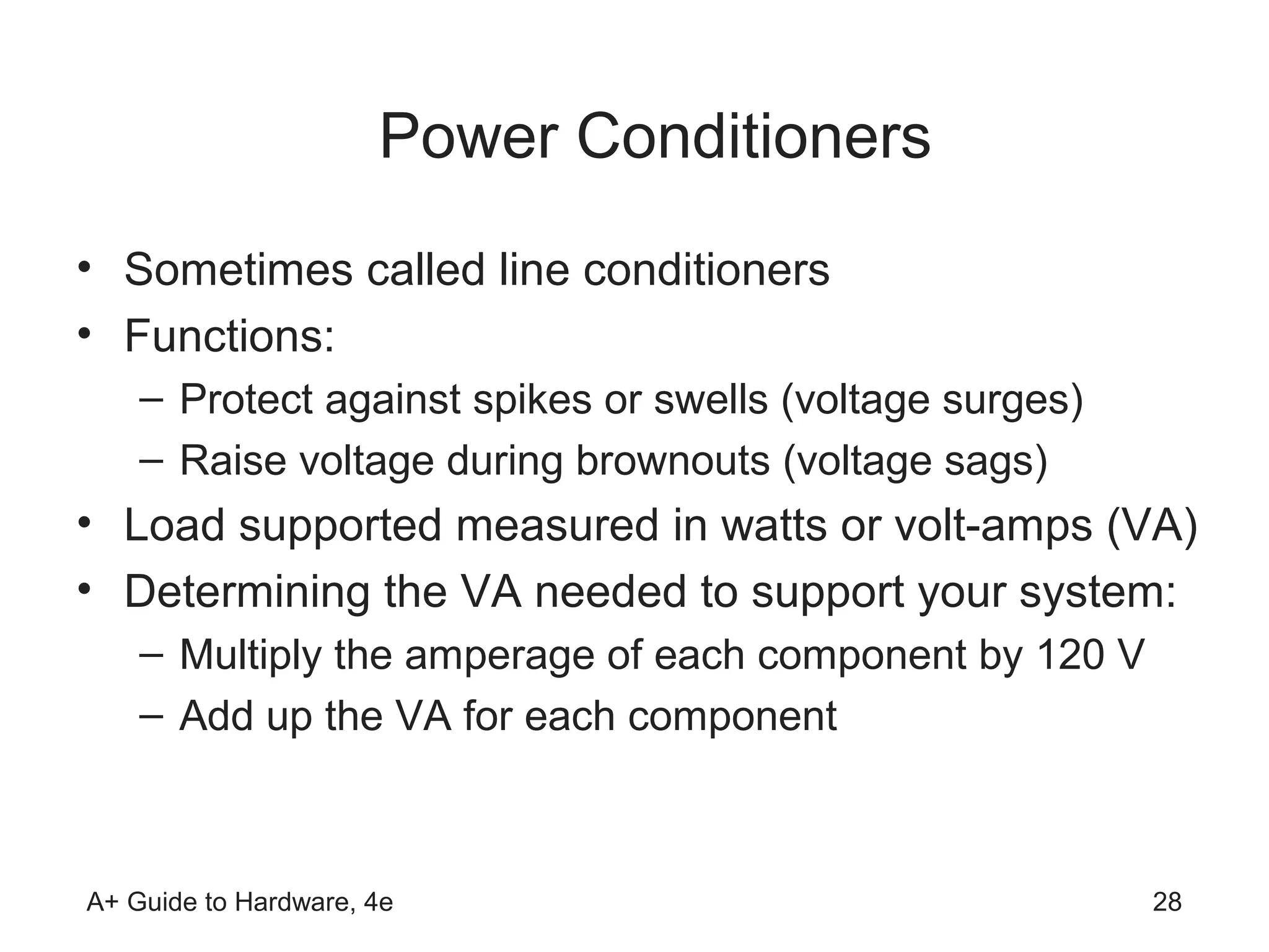 Power Conditioners
• Sometimes called line conditioners
• Functions:
    – Protect against spikes or swells (voltage surges)
    – Raise voltage during brownouts (voltage sags)
• Load supported measured in watts or volt-amps (VA)
• Determining the VA needed to support your system:
    – Multiply the amperage of each component by 120 V
    – Add up the VA for each component



A+ Guide to Hardware, 4e                                  28
 