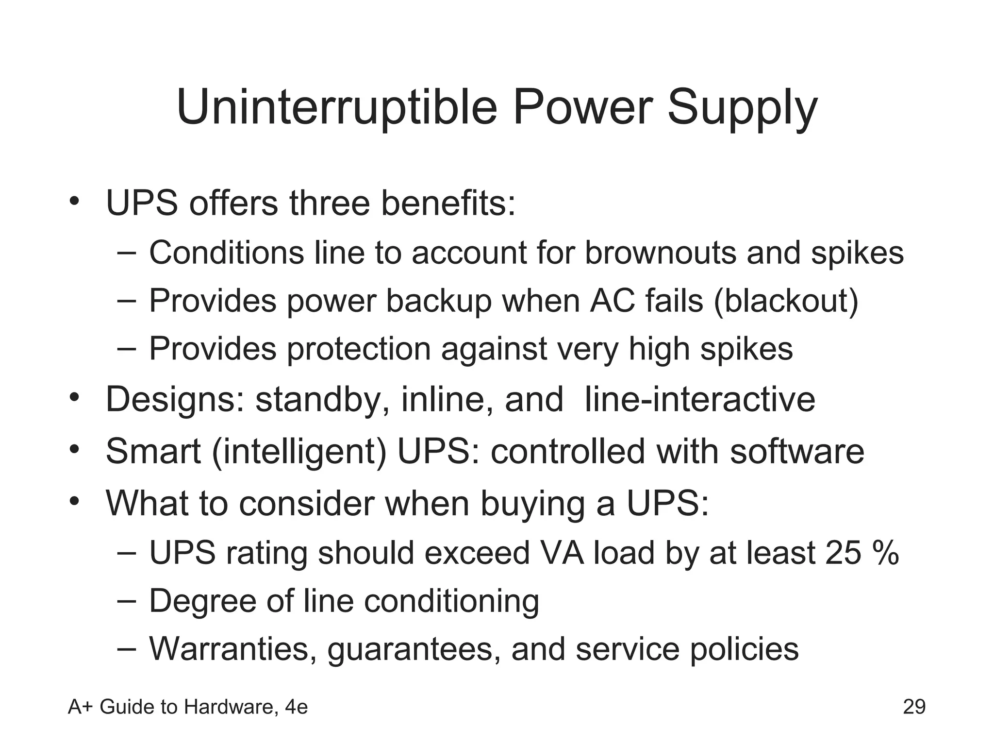 Uninterruptible Power Supply
• UPS offers three benefits:
    – Conditions line to account for brownouts and spikes
    – Provides power backup when AC fails (blackout)
    – Provides protection against very high spikes
• Designs: standby, inline, and line-interactive
• Smart (intelligent) UPS: controlled with software
• What to consider when buying a UPS:
    – UPS rating should exceed VA load by at least 25 %
    – Degree of line conditioning
    – Warranties, guarantees, and service policies
A+ Guide to Hardware, 4e                                  29
 