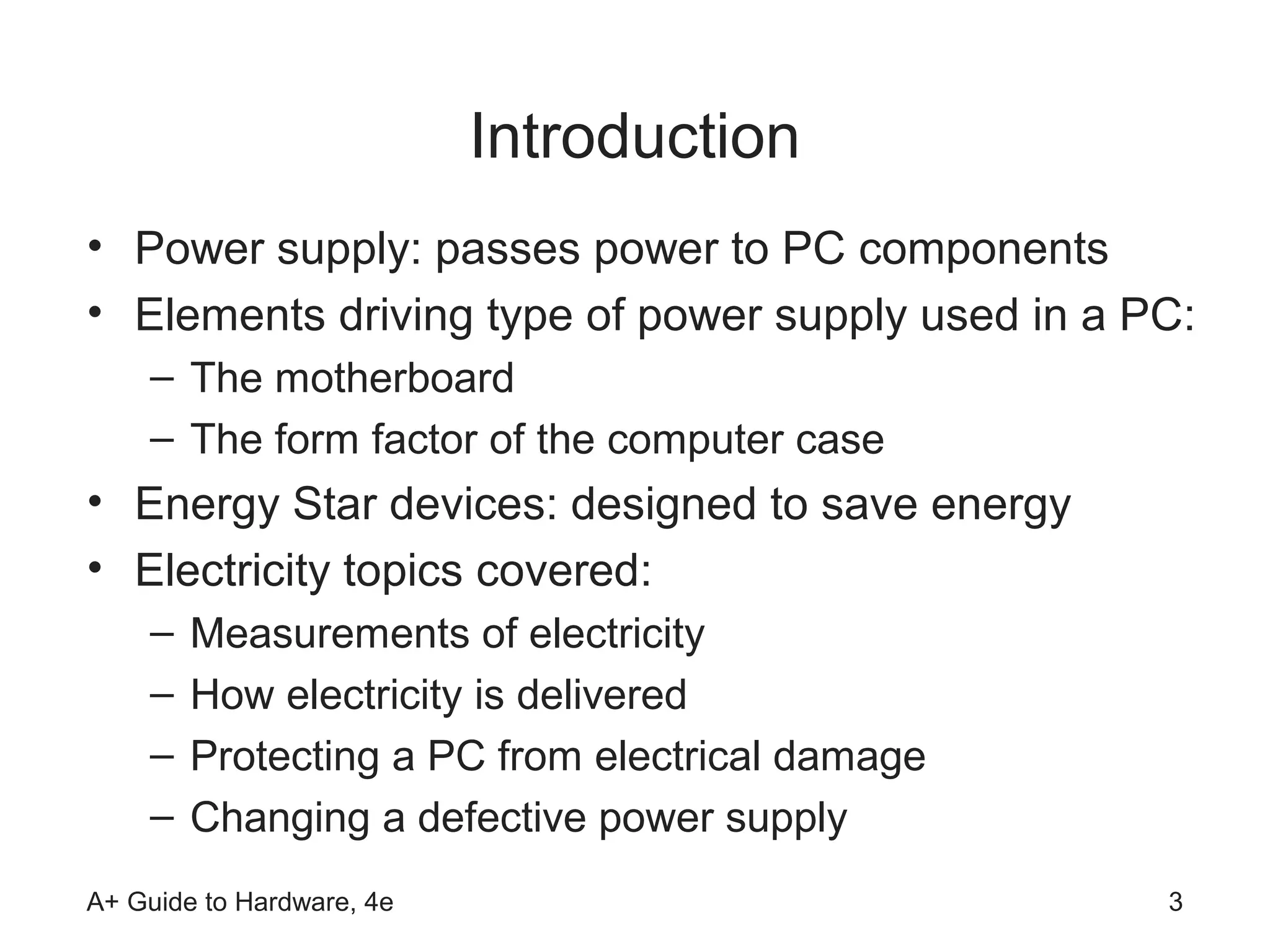 Introduction
• Power supply: passes power to PC components
• Elements driving type of power supply used in a PC:
    – The motherboard
    – The form factor of the computer case
• Energy Star devices: designed to save energy
• Electricity topics covered:
    –   Measurements of electricity
    –   How electricity is delivered
    –   Protecting a PC from electrical damage
    –   Changing a defective power supply
A+ Guide to Hardware, 4e                           3
 