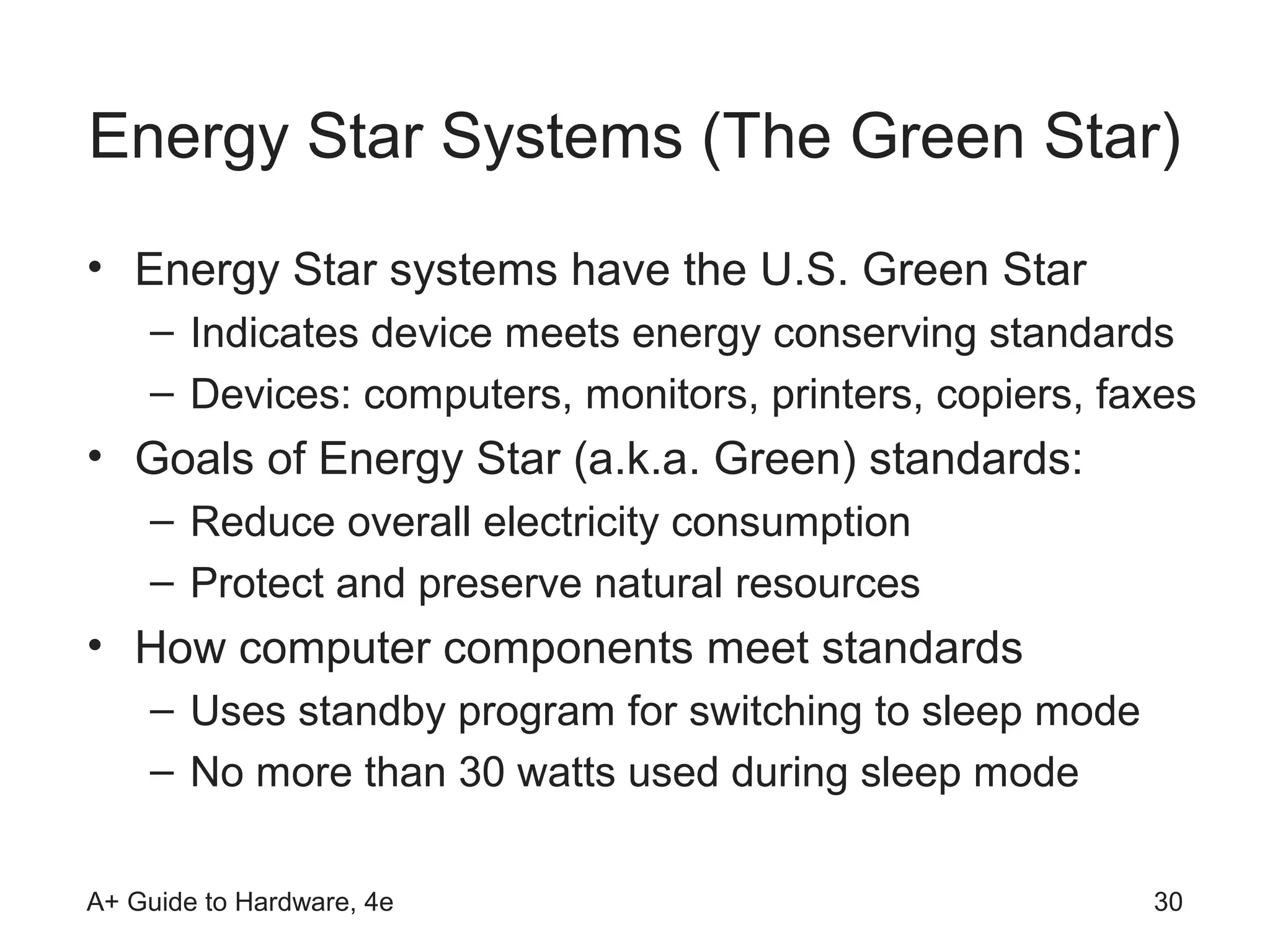 Energy Star Systems (The Green Star)
• Energy Star systems have the U.S. Green Star
    – Indicates device meets energy conserving standards
    – Devices: computers, monitors, printers, copiers, faxes
• Goals of Energy Star (a.k.a. Green) standards:
    – Reduce overall electricity consumption
    – Protect and preserve natural resources
• How computer components meet standards
    – Uses standby program for switching to sleep mode
    – No more than 30 watts used during sleep mode

A+ Guide to Hardware, 4e                                 30
 