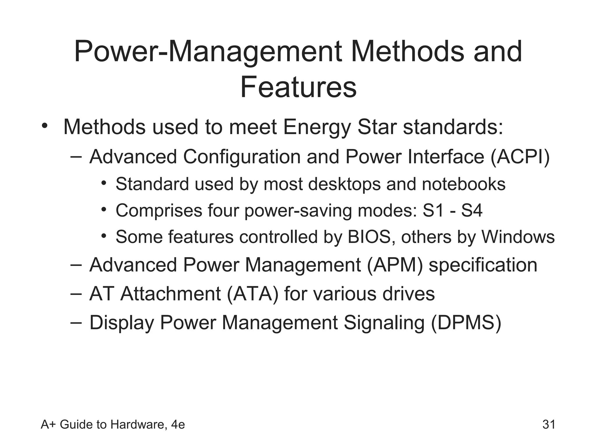 Power-Management Methods and
               Features
• Methods used to meet Energy Star standards:
    – Advanced Configuration and Power Interface (ACPI)
         • Standard used by most desktops and notebooks
         • Comprises four power-saving modes: S1 - S4
         • Some features controlled by BIOS, others by Windows
    – Advanced Power Management (APM) specification
    – AT Attachment (ATA) for various drives
    – Display Power Management Signaling (DPMS)




A+ Guide to Hardware, 4e                                    31
 