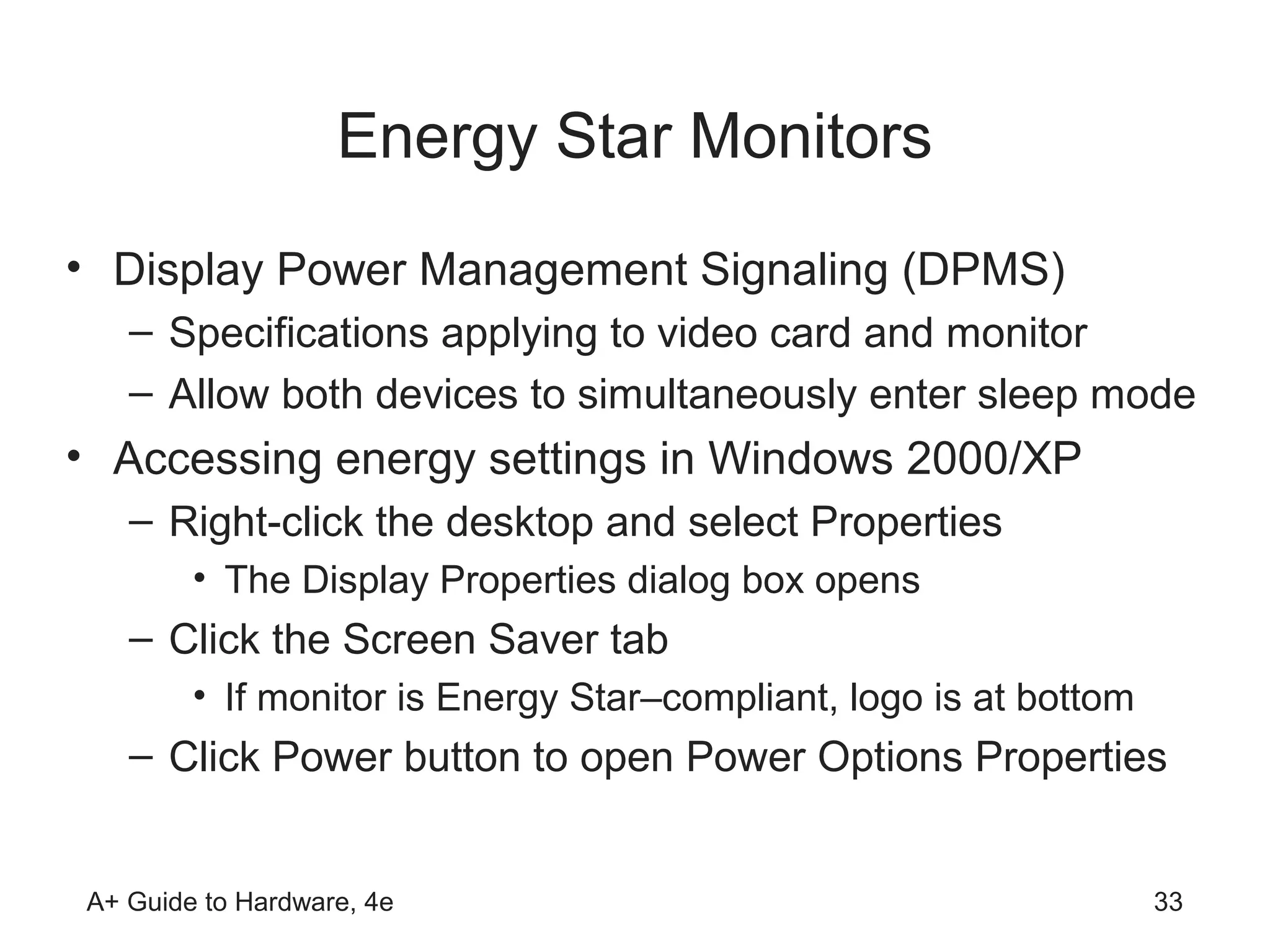 Energy Star Monitors
• Display Power Management Signaling (DPMS)
   – Specifications applying to video card and monitor
   – Allow both devices to simultaneously enter sleep mode
• Accessing energy settings in Windows 2000/XP
   – Right-click the desktop and select Properties
        • The Display Properties dialog box opens
   – Click the Screen Saver tab
        • If monitor is Energy Star–compliant, logo is at bottom
   – Click Power button to open Power Options Properties


A+ Guide to Hardware, 4e                                           33
 