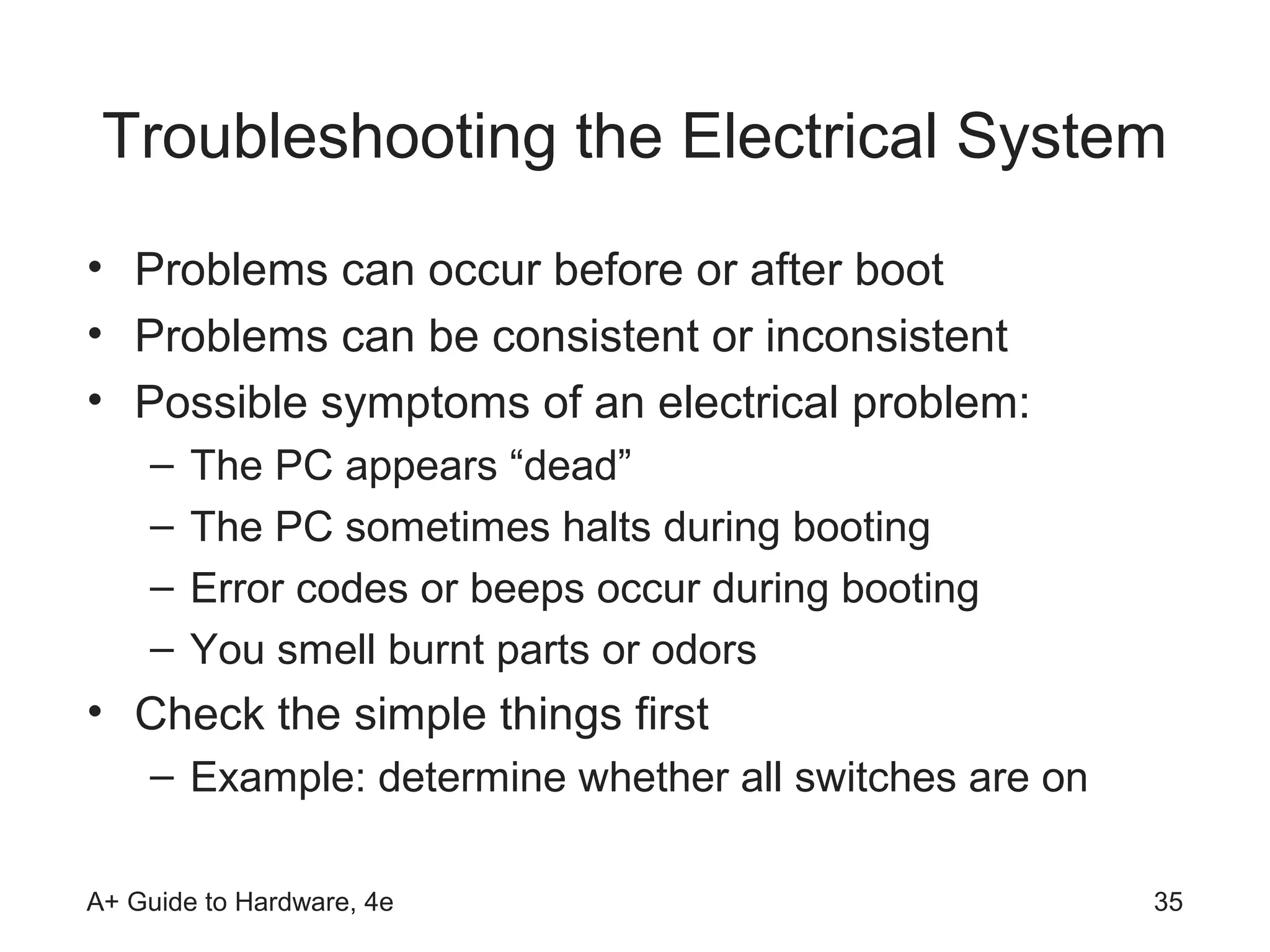 Troubleshooting the Electrical System
• Problems can occur before or after boot
• Problems can be consistent or inconsistent
• Possible symptoms of an electrical problem:
    –   The PC appears “dead”
    –   The PC sometimes halts during booting
    –   Error codes or beeps occur during booting
    –   You smell burnt parts or odors
• Check the simple things first
    – Example: determine whether all switches are on

A+ Guide to Hardware, 4e                               35
 