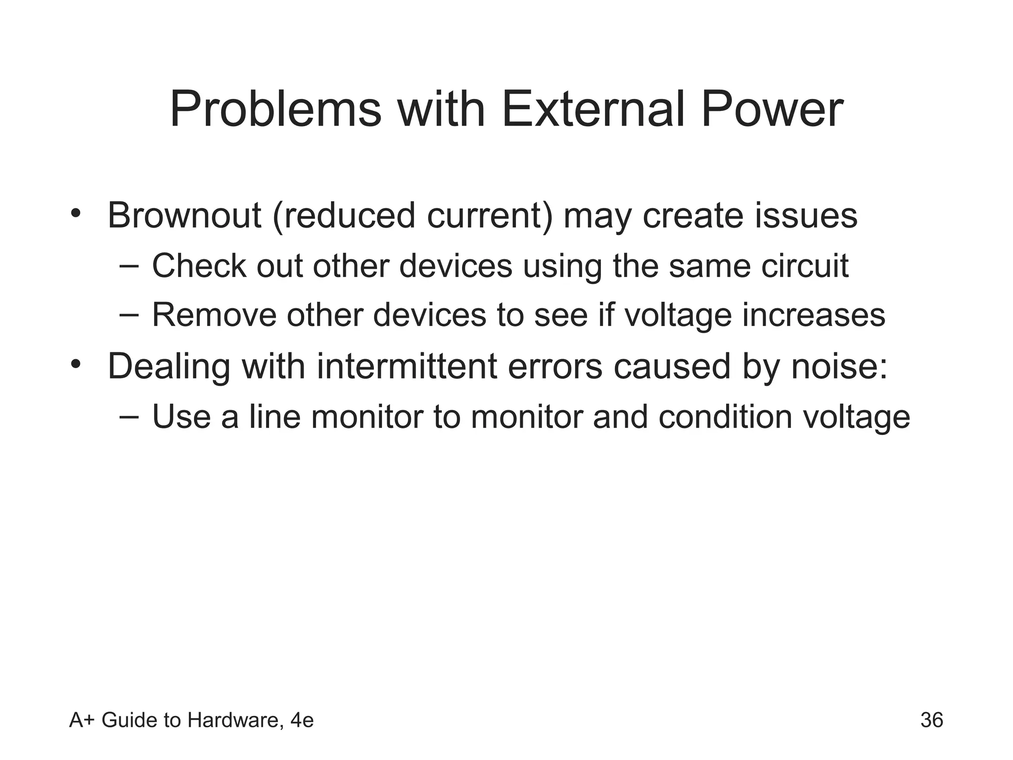 Problems with External Power
• Brownout (reduced current) may create issues
    – Check out other devices using the same circuit
    – Remove other devices to see if voltage increases
• Dealing with intermittent errors caused by noise:
    – Use a line monitor to monitor and condition voltage




A+ Guide to Hardware, 4e                                    36
 