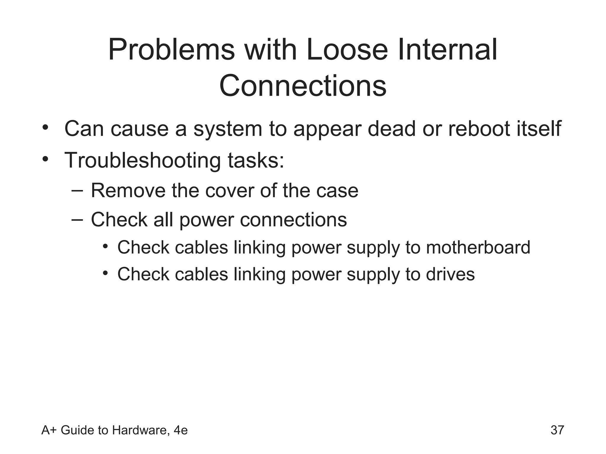 Problems with Loose Internal
                 Connections
• Can cause a system to appear dead or reboot itself
• Troubleshooting tasks:
    – Remove the cover of the case
    – Check all power connections
         • Check cables linking power supply to motherboard
         • Check cables linking power supply to drives




A+ Guide to Hardware, 4e                                      37
 