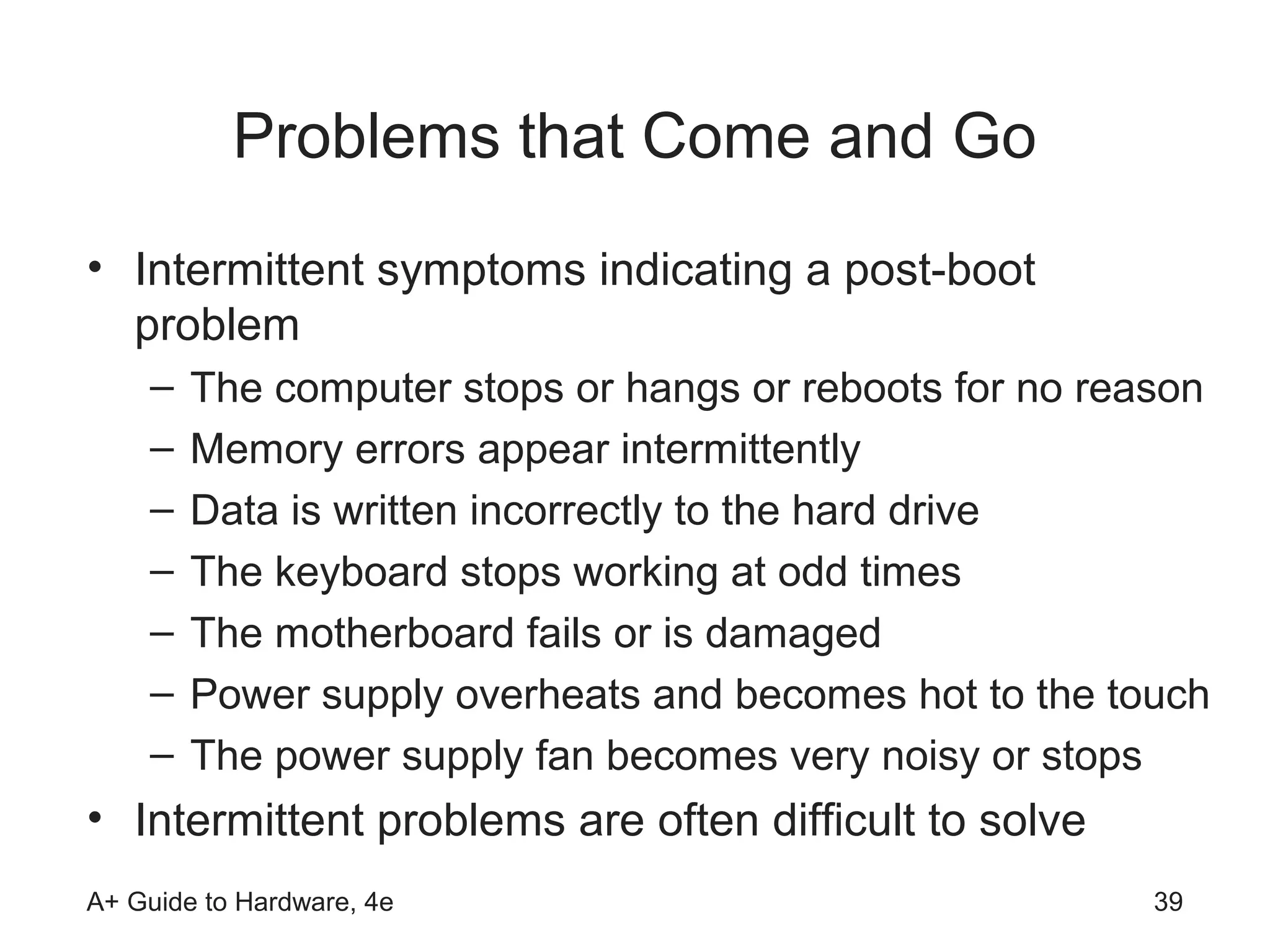 Problems that Come and Go
• Intermittent symptoms indicating a post-boot
  problem
    –   The computer stops or hangs or reboots for no reason
    –   Memory errors appear intermittently
    –   Data is written incorrectly to the hard drive
    –   The keyboard stops working at odd times
    –   The motherboard fails or is damaged
    –   Power supply overheats and becomes hot to the touch
    –   The power supply fan becomes very noisy or stops
• Intermittent problems are often difficult to solve
A+ Guide to Hardware, 4e                                 39
 